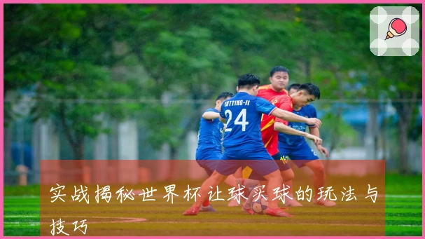 实战揭秘世界杯让球买球的玩法与技巧