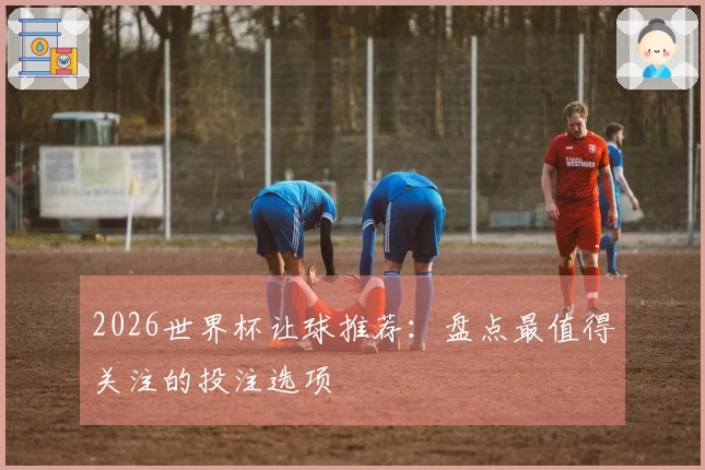 2026世界杯让球推荐：盘点最值得关注的投注选项